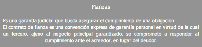 Fianzas Es una garantía judicial que busca asegurar el cumplimiento de una obligación. El contrato de fianza es una convención expresa de garantía personal en virtud de la cual un tercero, ajeno al negocio principal garantizado, se compromete a responder al cumplimiento ante el acreedor, en lugar del deudor.