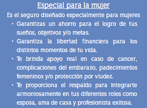 Especial para la mujer Es el seguro diseñado especialmente para mujeres Garantizas un ahorro para el logro de tus sueños, objetivos y/o metas. Garantiza la libertad financiera para los distintos momentos de tu vida. Te brinda apoyo real en caso de cancer, complicaciones del embarazo, padecimientos femeninos y/o protección por viudez. Te proporciona el respaldo para integrarte armoniosamente en tus diferentes roles como esposa, ama de casa y profesionista exitosa.