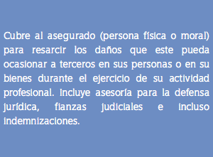  Cubre al asegurado (persona física o moral) para resarcir los daños que este pueda ocasionar a terceros en sus personas o en su bienes durante el ejercicio de su actividad profesional. Incluye asesoría para la defensa jurídica, fianzas judiciales e incluso indemnizaciones.