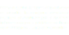  Este seguro cubre los bienes contra el riesgo de incendio. La compañia aseguradora indemniza al asegurado por el daño que hubiera sufrido por la pérdida de los bienes objeto del seguro, a causa de un incendio.