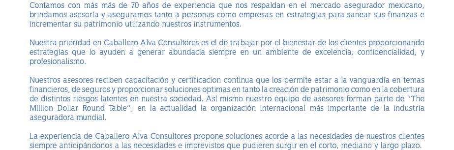 Contamos con más más de 70 años de experiencia que nos respaldan en el mercado asegurador mexicano, brindamos asesoría y aseguramos tanto a personas como empresas en estrategias para sanear sus finanzas e incrementar su patrimonio utilizando nuestros instrumentos. Nuestra prioridad en Caballero Alva Consultores es el de trabajar por el bienestar de los clientes proporcionando estrategias que lo ayuden a generar abundacia siempre en un ambiente de excelencia, confidencialidad, y profesionalismo. Nuestros asesores reciben capacitación y certificacion continua que los permite estar a la vanguardia en temas financieros, de seguros y proporcionar soluciones optimas en tanto la creación de patrimonio como en la cobertura de distintos riesgos latentes en nuestra sociedad. Así mismo nuestro equipo de asesores forman parte de “The Million Dollar Round Table”, en la actualidad la organización internacional más importante de la industria aseguradora mundial. La experiencia de Caballero Alva Consultores propone soluciones acorde a las necesidades de nuestros clientes siempre anticipándonos a las necesidades e imprevistos que pudieren surgir en el corto, mediano y largo plazo.